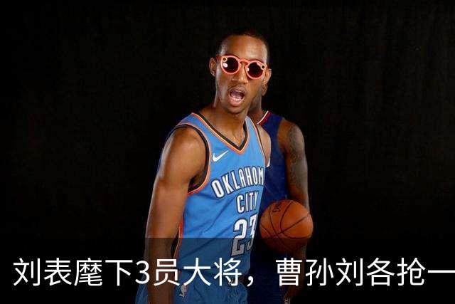 刘表麾下3员大将，曹孙刘各抢一个，刘抢得最猛，孔明也十分忌惮！
